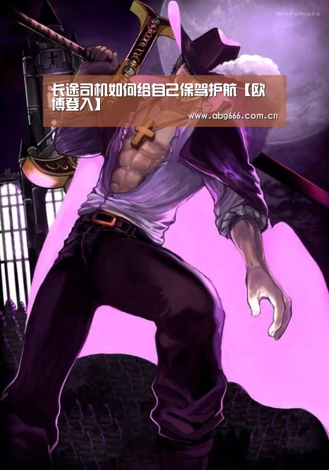 长途司机如何给自己保驾护航【欧博登入】
